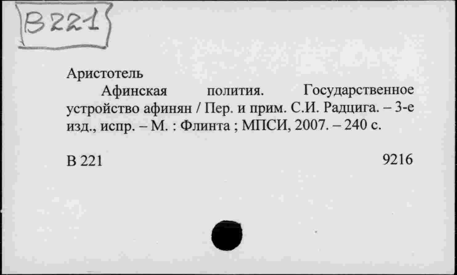 ﻿Аристотель
Афинская полития. Государственное устройство афинян / Пер. и прим. С.И. Радцига. - 3-є изд., испр. - М. : Флинта ; МПСИ, 2007. - 240 с.
В 221
9216